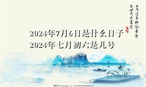 2024年7月6日是什么日子2024年七月初六是几号