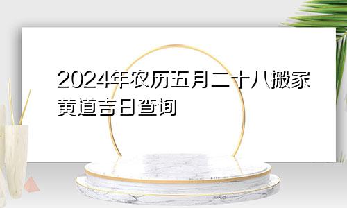 2024年农历五月二十八搬家黄道吉日查询