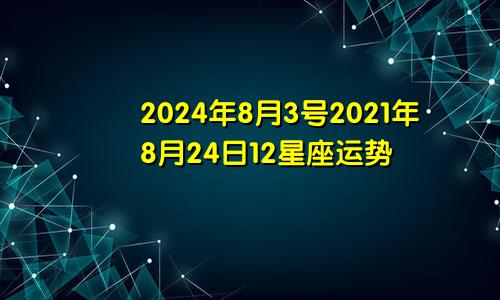 2024年8月3号2021年8月24日12星座运势