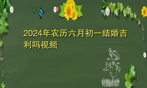 2024年农历六月初一结婚吉利吗视频