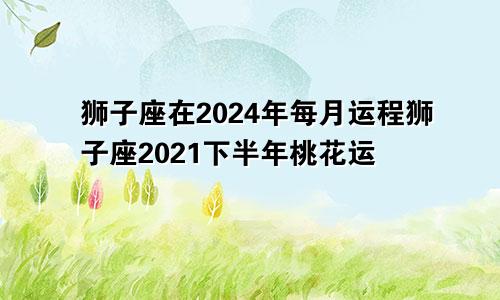 狮子座在2024年每月运程狮子座2021下半年桃花运