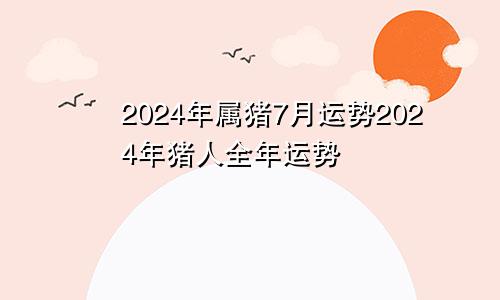 2024年属猪7月运势2024年猪人全年运势