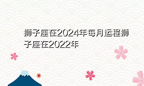 狮子座在2024年每月运程狮子座在2022年