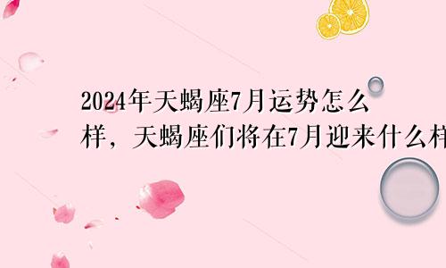 2024年天蝎座7月运势怎么样，天蝎座们将在7月迎来什么样的挑战和机遇