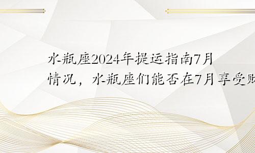 水瓶座2024年提运指南7月情况，水瓶座们能否在7月享受财富的满满回报