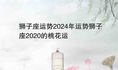 狮子座运势2024年运势狮子座2020的桃花运