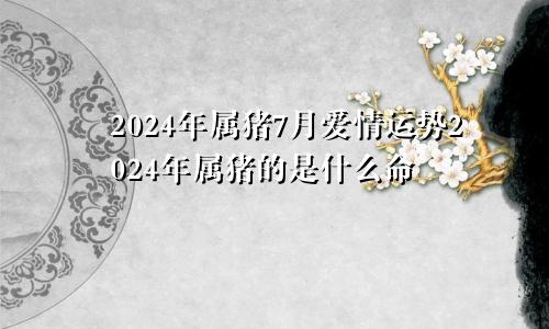 2024年属猪7月爱情运势2024年属猪的是什么命