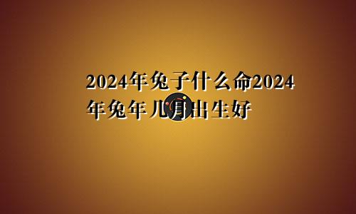 2024年兔子什么命2024年兔年几月出生好