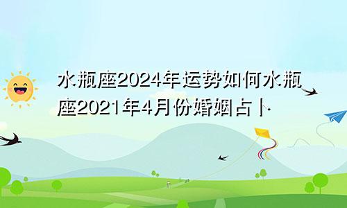 水瓶座2024年运势如何水瓶座2021年4月份婚姻占卜