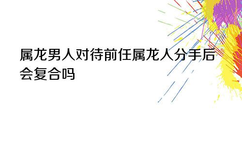 属龙男人对待前任属龙人分手后会复合吗