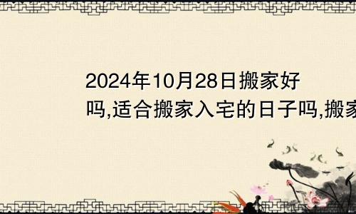 2024年10月28日搬家好吗,适合搬家入宅的日子吗,搬家乔迁黄道吉日查询