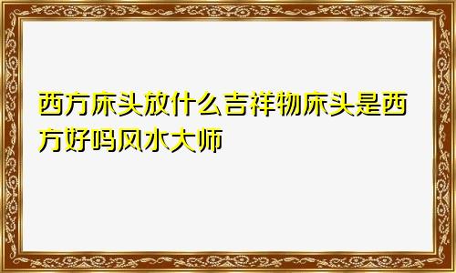 西方床头放什么吉祥物床头是西方好吗风水大师