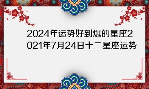 2024年运势好到爆的星座2021年7月24日十二星座运势