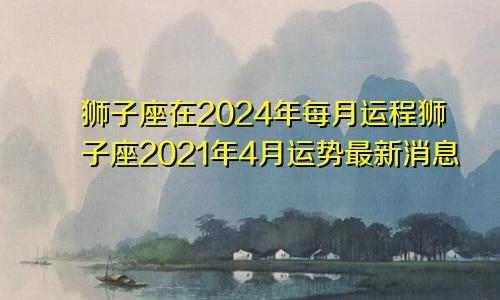 狮子座在2024年每月运程狮子座2021年4月运势最新消息