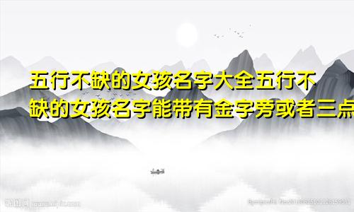 五行不缺的女孩名字大全五行不缺的女孩名字能带有金字旁或者三点水吗