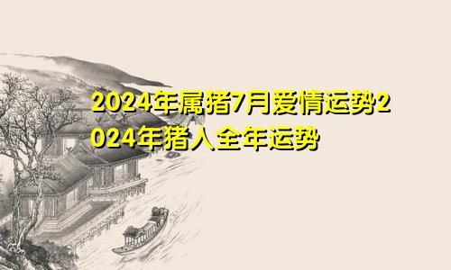 2024年属猪7月爱情运势2024年猪人全年运势