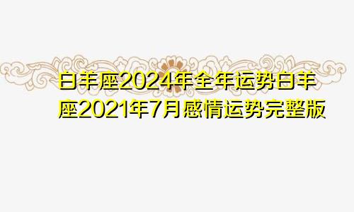 白羊座2024年全年运势白羊座2021年7月感情运势完整版