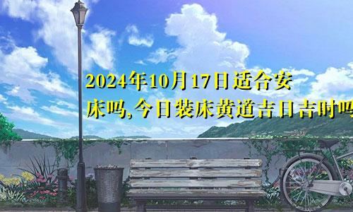 2024年10月17日适合安床吗,今日装床黄道吉日吉时吗