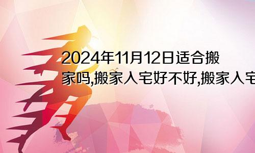 2024年11月12日适合搬家吗,搬家入宅好不好,搬家入宅的好日子,黄道吉日吉时