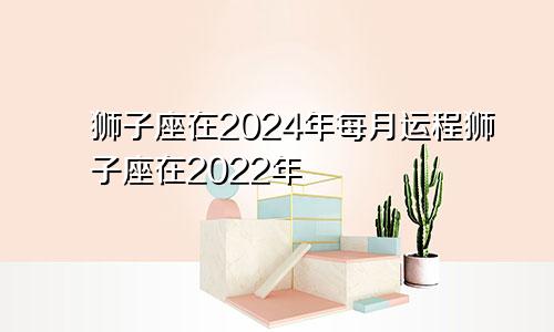 狮子座在2024年每月运程狮子座在2022年