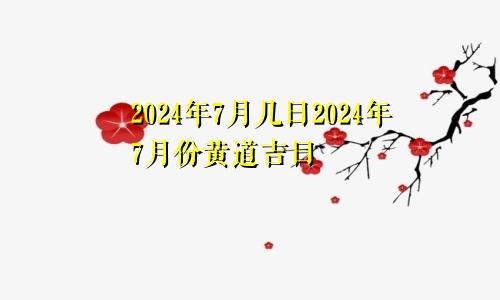 2024年7月几日2024年7月份黄道吉日