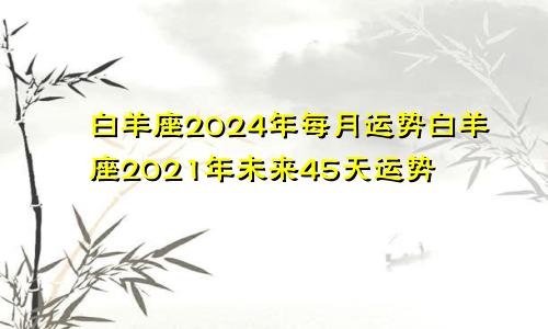 白羊座2024年每月运势白羊座2021年未来45天运势