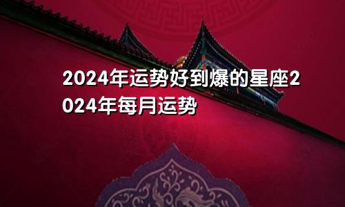 2024年运势好到爆的星座2024年每月运势