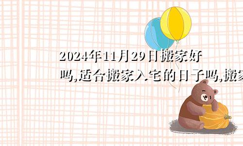 2024年11月29日搬家好吗,适合搬家入宅的日子吗,搬家乔迁黄道吉日查询