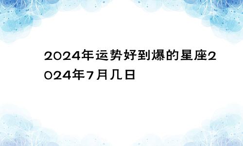 2024年运势好到爆的星座2024年7月几日