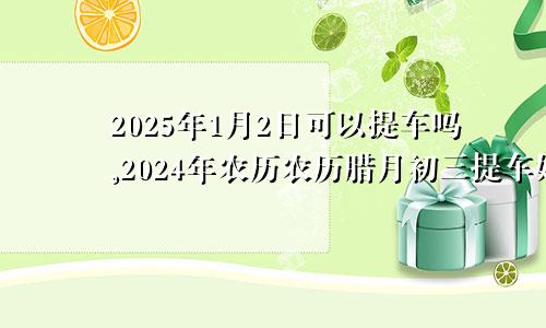 2025年1月2日可以提车吗,2024年农历农历腊月初三提车好不好,是好日子吗