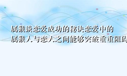 属猴谈恋爱成功的秘诀恋爱中的属猴人与恋人之间能够突破重重阻碍