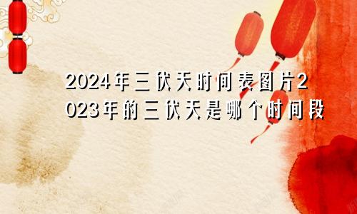 2024年三伏天时间表图片2023年的三伏天是哪个时间段