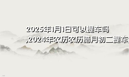 2025年1月1日可以提车吗,2024年农历农历腊月初二提车黄历好吗