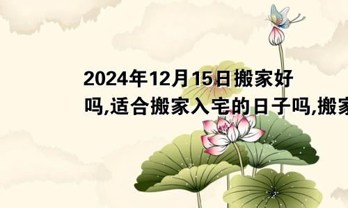 2024年12月15日搬家好吗,适合搬家入宅的日子吗,搬家乔迁黄道吉日查询