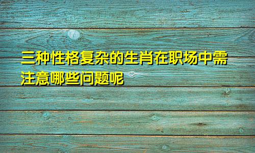 三种性格复杂的生肖在职场中需注意哪些问题呢