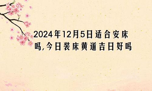 2024年12月5日适合安床吗,今日装床黄道吉日好吗