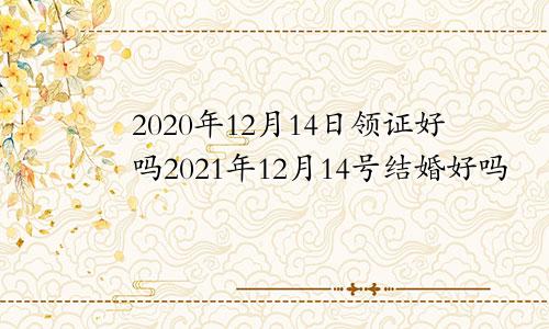 2020年12月14日领证好吗2021年12月14号结婚好吗