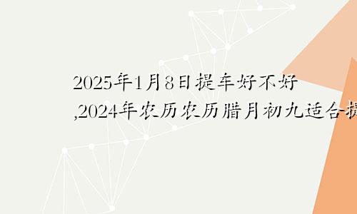 2025年1月8日提车好不好,2024年农历农历腊月初九适合提车吉日吗