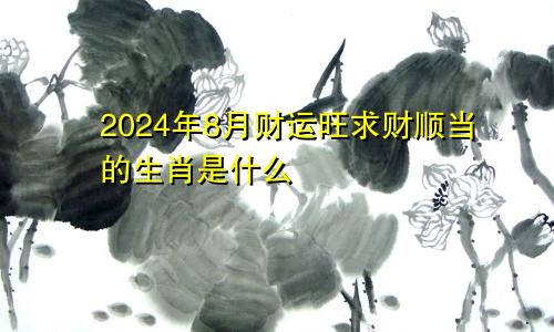 2024年8月财运旺求财顺当的生肖是什么