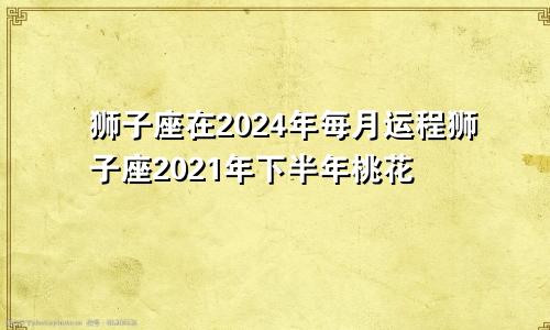 狮子座在2024年每月运程狮子座2021年下半年桃花