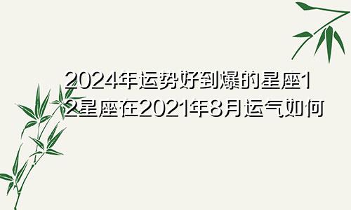 2024年运势好到爆的星座12星座在2021年8月运气如何