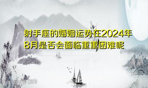 射手座的婚姻运势在2024年8月是否会面临重重困难呢