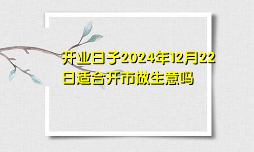 开业日子2024年12月22日适合开市做生意吗