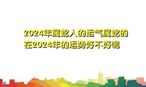 2024年属蛇人的运气属蛇的在2024年的运势好不好呢