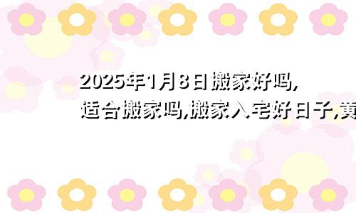 2025年1月8日搬家好吗,适合搬家吗,搬家入宅好日子,黄道吉日吉时