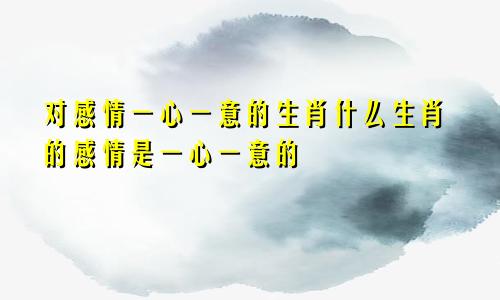 对感情一心一意的生肖什么生肖的感情是一心一意的