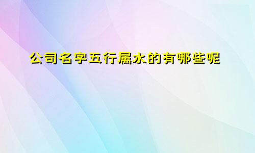 公司名字五行属水的有哪些呢