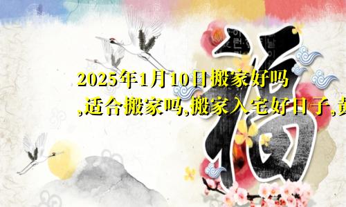 2025年1月10日搬家好吗,适合搬家吗,搬家入宅好日子,黄道吉日吉时