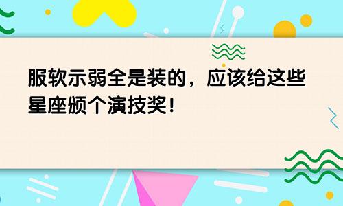 服软示弱全是装的，应该给这些星座颁个演技奖！