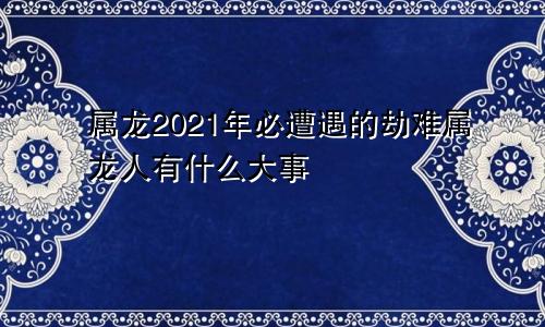 属龙2021年必遭遇的劫难属龙人有什么大事